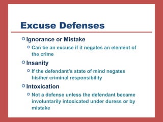 Excuse Defenses 
Ignorance or Mistake 
 Can be an excuse if it negates an element of 
the crime 
Insanity 
 If the defendant’s state of mind negates 
his/her criminal responsibility 
Intoxication 
 Not a defense unless the defendant became 
involuntarily intoxicated under duress or by 
mistake 
 