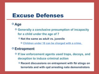 Excuse Defenses 
Age 
 Generally a conclusive presumption of incapacity 
for a child under the age of 7 
 Not the same as adult vs. juvenile 
 Children under 18 can be charged with a crime. 
Entrapment 
 If law enforcement agents used traps, decoys, and 
deception to induce criminal action 
 Recent discussions on entrapment with fbi stings on 
terrorists and with cpd arresting nato demonstrators 
 