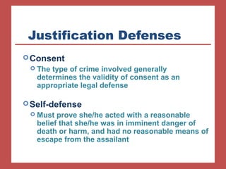Justification Defenses 
Consent 
 The type of crime involved generally 
determines the validity of consent as an 
appropriate legal defense 
Self-defense 
 Must prove she/he acted with a reasonable 
belief that she/he was in imminent danger of 
death or harm, and had no reasonable means of 
escape from the assailant 
 
