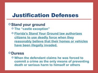 Justification Defenses 
Stand your ground 
 The “castle exception” 
 Florida’s Stand Your Ground law authorizes 
citizens to use deadly force when they 
reasonably believe that their homes or vehicles 
have been illegally invaded. 
Duress 
When the defendant claims he was forced to 
commit a crime as the only means of preventing 
death or serious harm to himself or others 
 