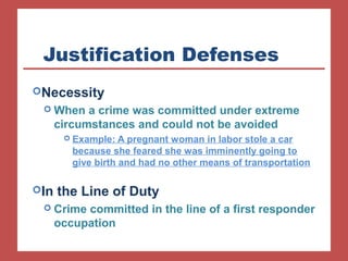 Justification Defenses 
Necessity 
When a crime was committed under extreme 
circumstances and could not be avoided 
 Example: A pregnant woman in labor stole a car 
because she feared she was imminently going to 
give birth and had no other means of transportation 
In the Line of Duty 
 Crime committed in the line of a first responder 
occupation 
 