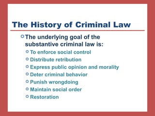 The History of Criminal Law 
The underlying goal of the 
substantive criminal law is: 
 To enforce social control 
 Distribute retribution 
 Express public opinion and morality 
 Deter criminal behavior 
 Punish wrongdoing 
 Maintain social order 
 Restoration 
 