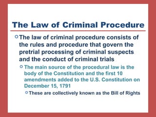 The Law of Criminal Procedure 
The law of criminal procedure consists of 
the rules and procedure that govern the 
pretrial processing of criminal suspects 
and the conduct of criminal trials 
 The main source of the procedural law is the 
body of the Constitution and the first 10 
amendments added to the U.S. Constitution on 
December 15, 1791 
These are collectively known as the Bill of Rights 
 