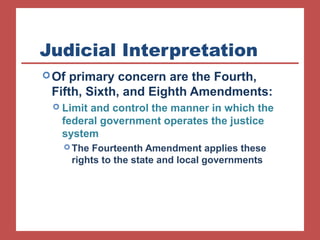 Judicial Interpretation 
Of primary concern are the Fourth, 
Fifth, Sixth, and Eighth Amendments: 
 Limit and control the manner in which the 
federal government operates the justice 
system 
The Fourteenth Amendment applies these 
rights to the state and local governments 
 