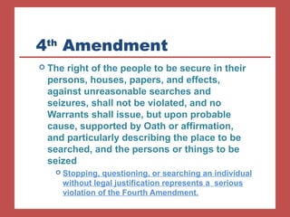 4th Amendment 
 The right of the people to be secure in their 
persons, houses, papers, and effects, 
against unreasonable searches and 
seizures, shall not be violated, and no 
Warrants shall issue, but upon probable 
cause, supported by Oath or affirmation, 
and particularly describing the place to be 
searched, and the persons or things to be 
seized 
 Stopping, questioning, or searching an individual 
without legal justification represents a serious 
violation of the Fourth Amendment. 
 