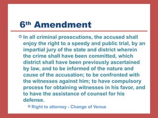 6th Amendment 
 In all criminal prosecutions, the accused shall 
enjoy the right to a speedy and public trial, by an 
impartial jury of the state and district wherein 
the crime shall have been committed, which 
district shall have been previously ascertained 
by law, and to be informed of the nature and 
cause of the accusation; to be confronted with 
the witnesses against him; to have compulsory 
process for obtaining witnesses in his favor, and 
to have the assistance of counsel for his 
defense. 
 Right to attorney - Change of Venue 
 