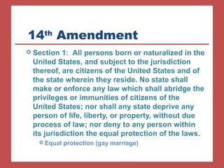 14th Amendment 
 Section 1: All persons born or naturalized in the 
United States, and subject to the jurisdiction 
thereof, are citizens of the United States and of 
the state wherein they reside. No state shall 
make or enforce any law which shall abridge the 
privileges or immunities of citizens of the 
United States; nor shall any state deprive any 
person of life, liberty, or property, without due 
process of law; nor deny to any person within 
its jurisdiction the equal protection of the laws. 
 Equal protection (gay marriage) 
 