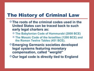 The History of Criminal Law 
The roots of the criminal codes used in the 
United States can be traced back to such 
early legal charters as: 
 The Babylonian Code of Hammurabi (2000 BCE) 
 The Mosaic Code of the Israelites (1200 BCE) and 
the Roman Twelve Tables (451 BCE). 
Emerging Germanic societies developed 
legal systems featuring monetary 
compensation, called “wergild” 
Our legal code is directly tied to England 
 