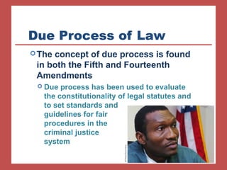 Due Process of Law 
The concept of due process is found 
in both the Fifth and Fourteenth 
Amendments 
 Due process has been used to evaluate 
the constitutionality of legal statutes and 
to set standards and 
guidelines for fair 
procedures in the 
criminal justice 
system 
 