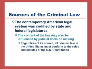 Sources of the Criminal Law 
The contemporary American legal 
system was codified by state and 
federal legislatures 
 The content of the law may also be 
influenced by judicial decision making 
Regardless of its source, all criminal law in 
the United States must conform to the rules 
and dictates of the U.S. Constitution 
 