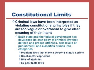 Constitutional Limits 
Criminal laws have been interpreted as 
violating constitutional principles if they 
are too vague or overbroad to give clear 
meaning of their intent 
 Each state and the federal government has 
developed its own body of criminal law that 
defines and grades offenses, sets levels of 
punishment, and classifies crimes into 
categories 
 Prohibits laws that make a person’s status a crime 
 Cruel and/or capricious 
 Bills of attainder 
 Ex post facto laws 
 