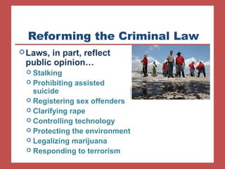 Reforming the Criminal Law 
Laws, in part, reflect 
public opinion… morality 
 Stalking 
 Prohibiting assisted 
suicide 
 Registering sex offenders 
 Clarifying rape 
 Controlling technology 
 Protecting the environment 
 Legalizing marijuana 
 Responding to terrorism 
 