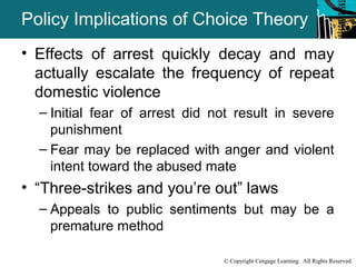 Policy Implications of Choice Theory 
• Effects of arrest quickly decay and may 
actually escalate the frequency of repeat 
domestic violence 
– Initial fear of arrest did not result in severe 
punishment 
– Fear may be replaced with anger and violent 
intent toward the abused mate 
• “Three-strikes and you’re out” laws 
– Appeals to public sentiments but may be a 
© Copyright Cengage Learning. All Rights Reserved. 
premature method 
 