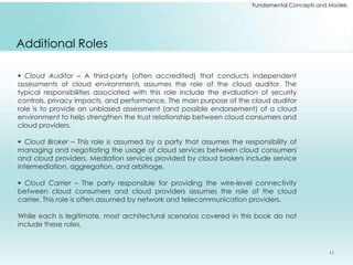 Fundamental Concepts and Models 
Additional Roles 
 Cloud Auditor – A third-party (often accredited) that conducts independent 
assessments of cloud environments assumes the role of the cloud auditor. The 
typical responsibilities associated with this role include the evaluation of security 
controls, privacy impacts, and performance. The main purpose of the cloud auditor 
role is to provide an unbiased assessment (and possible endorsement) of a cloud 
environment to help strengthen the trust relationship between cloud consumers and 
cloud providers. 
 Cloud Broker – This role is assumed by a party that assumes the responsibility of 
managing and negotiating the usage of cloud services between cloud consumers 
and cloud providers. Mediation services provided by cloud brokers include service 
intermediation, aggregation, and arbitrage. 
 Cloud Carrier – The party responsible for providing the wire-level connectivity 
between cloud consumers and cloud providers assumes the role of the cloud 
carrier. This role is often assumed by network and telecommunication providers. 
While each is legitimate, most architectural scenarios covered in this book do not 
include these roles. 
11 
 
