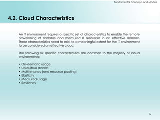 Fundamental Concepts and Models 
4.2. Cloud Characteristics 
An IT environment requires a specific set of characteristics to enable the remote 
provisioning of scalable and measured IT resources in an effective manner. 
These characteristics need to exist to a meaningful extent for the IT environment 
to be considered an effective cloud. 
The following six specific characteristics are common to the majority of cloud 
environments: 
• On-demand usage 
• Ubiquitous access 
• Multitenancy (and resource pooling) 
• Elasticity 
• Measured usage 
• Resiliency 
14 
 