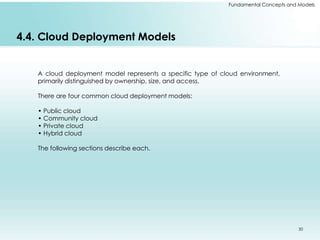 Fundamental Concepts and Models 
4.4. Cloud Deployment Models 
A cloud deployment model represents a specific type of cloud environment, 
primarily distinguished by ownership, size, and access. 
There are four common cloud deployment models: 
• Public cloud 
• Community cloud 
• Private cloud 
• Hybrid cloud 
The following sections describe each. 
30 
 