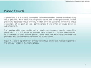 Fundamental Concepts and Models 
Public Clouds 
A public cloud is a publicly accessible cloud environment owned by a third-party 
cloud provider. The IT resources on public clouds are usually provisioned via the 
previously described cloud delivery models and are generally offered to cloud 
consumers at a cost or are commercialized via other avenues (such as 
advertisement). 
The cloud provider is responsible for the creation and on-going maintenance of the 
public cloud and its IT resources. Many of the scenarios and architectures explored 
in upcoming chapters involve public clouds and the relationship between the 
providers and consumers of IT resources via public clouds. 
Figure 4.17 shows a partial view of the public cloud landscape, highlighting some of 
the primary vendors in the marketplace. 
31 
 