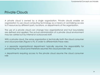 Fundamental Concepts and Models 
Private Clouds 
A private cloud is owned by a single organization. Private clouds enable an 
organization to use cloud computing technology as a means of centralizing access 
to IT resources by different parts, locations, or departments of the organization. 
The use of a private cloud can change how organizational and trust boundaries 
are defined and applied. The actual administration of a private cloud environment 
may be carried out by internal or outsourced staff. 
With a private cloud, the same organization is technically both the cloud consumer 
and cloud provider (Figure 4.19). In order to differentiate these roles: 
• a separate organizational department typically assumes the responsibility for 
provisioning the cloud (and therefore assumes the cloud provider role) 
• departments requiring access to the private cloud assume the cloud consumer 
role 
34 
 