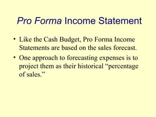 Pro Forma Income Statement 
• Like the Cash Budget, Pro Forma Income 
Statements are based on the sales forecast. 
• One approach to forecasting expenses is to 
project them as their historical “percentage 
of sales.” 
© 2004 Pearson 
4-17 
 