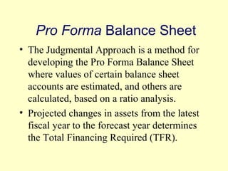 Pro Forma Balance Sheet 
• The Judgmental Approach is a method for 
developing the Pro Forma Balance Sheet 
where values of certain balance sheet 
accounts are estimated, and others are 
calculated, based on a ratio analysis. 
• Projected changes in assets from the latest 
fiscal year to the forecast year determines 
the Total Financing Required (TFR). 
© 2004 Pearson 
4-19 
 