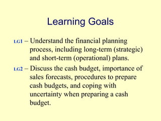 Learning Goals 
LG1 – Understand the financial planning 
process, including long-term (strategic) 
and short-term (operational) plans. 
LG2 – Discuss the cash budget, importance of 
sales forecasts, procedures to prepare 
cash budgets, and coping with 
uncertainty when preparing a cash 
budget. 
© 2004 Pearson 
4-2 
 