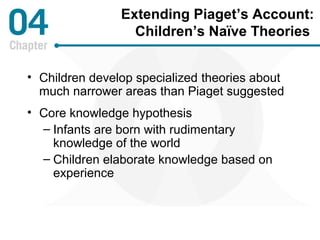 Extending Piaget’s Account: 
Children’s Naïve Theories 
• Children develop specialized theories about 
much narrower areas than Piaget suggested 
• Core knowledge hypothesis 
– Infants are born with rudimentary 
knowledge of the world 
– Children elaborate knowledge based on 
experience 
 