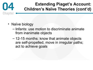Extending Piaget’s Account: 
Children’s Naïve Theories (cont’d) 
• Naïve biology 
– Infants: use motion to discriminate animate 
from inanimate objects 
– 12-15 months: know that animate objects 
are self-propelled, move in irregular paths; 
act to achieve goals 
 