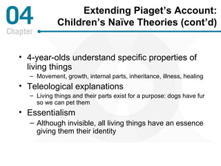 Extending Piaget’s Account: 
Children’s Naïve Theories (cont’d) 
• 4-year-olds understand specific properties of 
living things 
– Movement, growth, internal parts, inheritance, illness, healing 
• Teleological explanations 
– Living things and their parts exist for a purpose: dogs have fur 
so we can pet them 
• Essentialism 
– Although invisible, all living things have an essence 
giving them their identity 
 