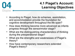 4.1 Piaget’s Account: 
Learning Objectives 
• According to Piaget, how do schemes, assimilation, 
and accommodation provide the foundation for 
cognitive development throughout the life span? 
• How does thinking become more advanced as infants 
progress through the sensorimotor stage? 
• What are the distinguishing characteristics of thinking 
during the preoperational stage? 
• What are the strengths and weaknesses of Piaget’s 
theory? 
• How have contemporary researchers extended 
Piaget’s theory? 
 