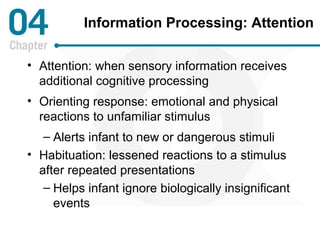 Information Processing: Attention 
• Attention: when sensory information receives 
additional cognitive processing 
• Orienting response: emotional and physical 
reactions to unfamiliar stimulus 
– Alerts infant to new or dangerous stimuli 
• Habituation: lessened reactions to a stimulus 
after repeated presentations 
– Helps infant ignore biologically insignificant 
events 
 