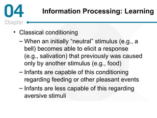 Information Processing: Learning 
• Classical conditioning 
– When an initially “neutral” stimulus (e.g., a 
bell) becomes able to elicit a response 
(e.g., salivation) that previously was caused 
only by another stimulus (e.g., food) 
– Infants are capable of this conditioning 
regarding feeding or other pleasant events 
– Infants are less capable of this regarding 
aversive stimuli 
 