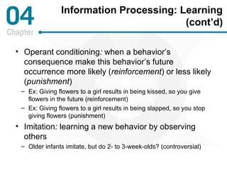 Information Processing: Learning 
(cont’d) 
• Operant conditioning: when a behavior’s 
consequence make this behavior’s future 
occurrence more likely (reinforcement) or less likely 
(punishment) 
– Ex: Giving flowers to a girl results in being kissed, so you give 
flowers in the future (reinforcement) 
– Ex: Giving flowers to a girl results in being slapped, so you stop 
giving flowers (punishment) 
• Imitation: learning a new behavior by observing 
others 
– Older infants imitate, but do 2- to 3-week-olds? (controversial) 
 