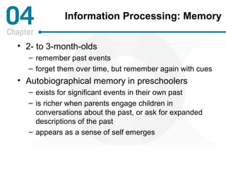 Information Processing: Memory 
• 2- to 3-month-olds 
– remember past events 
– forget them over time, but remember again with cues 
• Autobiographical memory in preschoolers 
– exists for significant events in their own past 
– is richer when parents engage children in 
conversations about the past, or ask for expanded 
descriptions of the past 
– appears as a sense of self emerges 
 