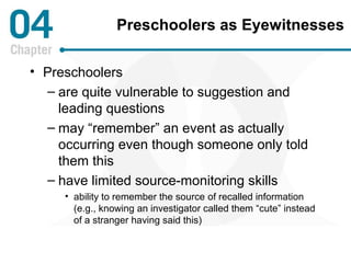 Preschoolers as Eyewitnesses 
• Preschoolers 
– are quite vulnerable to suggestion and 
leading questions 
– may “remember” an event as actually 
occurring even though someone only told 
them this 
– have limited source-monitoring skills 
• ability to remember the source of recalled information 
(e.g., knowing an investigator called them “cute” instead 
of a stranger having said this) 
 