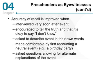 Preschoolers as Eyewitnesses 
(cont’d) 
• Accuracy of recall is improved when 
– interviewed very soon after event 
– encouraged to tell the truth and that it’s 
okay to say “I don’t know” 
– asked to describe event in their own words 
– made comfortable by first recounting a 
neutral event (e.g., a birthday party) 
– asked questions allowing for alternate 
explanations of the event 
 