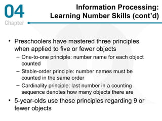Information Processing: 
Learning Number Skills (cont’d) 
• Preschoolers have mastered three principles 
when applied to five or fewer objects 
– One-to-one principle: number name for each object 
counted 
– Stable-order principle: number names must be 
counted in the same order 
– Cardinality principle: last number in a counting 
sequence denotes how many objects there are 
• 5-year-olds use these principles regarding 9 or 
fewer objects 
 