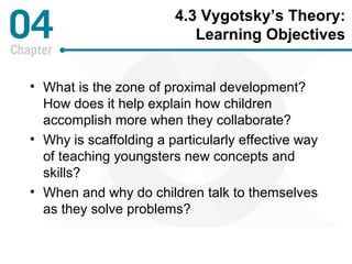 4.3 Vygotsky’s Theory: 
Learning Objectives 
• What is the zone of proximal development? 
How does it help explain how children 
accomplish more when they collaborate? 
• Why is scaffolding a particularly effective way 
of teaching youngsters new concepts and 
skills? 
• When and why do children talk to themselves 
as they solve problems? 
 