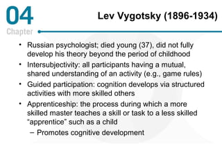 Lev Vygotsky (1896-1934) 
• Russian psychologist; died young (37), did not fully 
develop his theory beyond the period of childhood 
• Intersubjectivity: all participants having a mutual, 
shared understanding of an activity (e.g., game rules) 
• Guided participation: cognition develops via structured 
activities with more skilled others 
• Apprenticeship: the process during which a more 
skilled master teaches a skill or task to a less skilled 
“apprentice” such as a child 
– Promotes cognitive development 
 