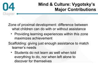 Mind & Culture: Vygotsky’s 
Major Contributions 
Zone of proximal development: difference between 
what children can do with or without assistance 
• Providing learning experiences within this zone 
maximizes achievement 
Scaffolding: giving just enough assistance to match 
learner’s needs 
• Students do not learn as well when told 
everything to do, nor when left alone to 
discover for themselves 
 