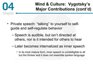 Mind & Culture: Vygotsky’s 
Major Contributions (cont’d) 
• Private speech: “talking” to yourself to self-guide 
and self-regulate behavior 
– Speech is audible, but isn’t directed at 
others, nor is it intended for others to hear 
– Later becomes internalized as inner speech 
• In its most mature form, inner speech is unintelligible to all 
but the thinker and it does not resemble spoken language 
 