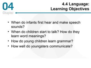 4.4 Language: 
Learning Objectives 
• When do infants first hear and make speech 
sounds? 
• When do children start to talk? How do they 
learn word meanings? 
• How do young children learn grammar? 
• How well do youngsters communicate? 
 