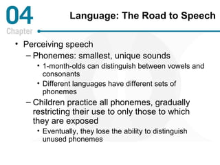Language: The Road to Speech 
• Perceiving speech 
– Phonemes: smallest, unique sounds 
• 1-month-olds can distinguish between vowels and 
consonants 
• Different languages have different sets of 
phonemes 
– Children practice all phonemes, gradually 
restricting their use to only those to which 
they are exposed 
• Eventually, they lose the ability to distinguish 
unused phonemes 
 