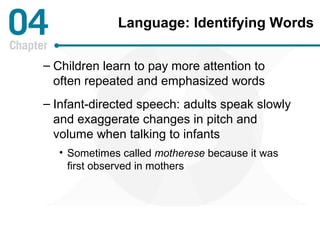 Language: Identifying Words 
– Children learn to pay more attention to 
often repeated and emphasized words 
– Infant-directed speech: adults speak slowly 
and exaggerate changes in pitch and 
volume when talking to infants 
• Sometimes called motherese because it was 
first observed in mothers 
 