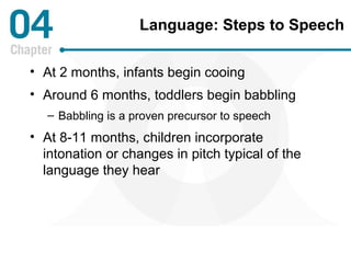 Language: Steps to Speech 
• At 2 months, infants begin cooing 
• Around 6 months, toddlers begin babbling 
– Babbling is a proven precursor to speech 
• At 8-11 months, children incorporate 
intonation or changes in pitch typical of the 
language they hear 
 