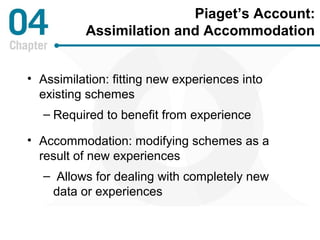 Piaget’s Account: 
Assimilation and Accommodation 
• Assimilation: fitting new experiences into 
existing schemes 
– Required to benefit from experience 
• Accommodation: modifying schemes as a 
result of new experiences 
– Allows for dealing with completely new 
data or experiences 
 
