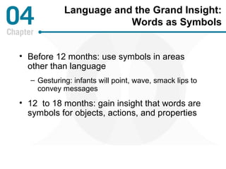 Language and the Grand Insight: 
Words as Symbols 
• Before 12 months: use symbols in areas 
other than language 
– Gesturing: infants will point, wave, smack lips to 
convey messages 
• 12 to 18 months: gain insight that words are 
symbols for objects, actions, and properties 
 
