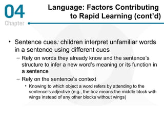 Language: Factors Contributing 
to Rapid Learning (cont’d) 
• Sentence cues: children interpret unfamiliar words 
in a sentence using different cues 
– Rely on words they already know and the sentence’s 
structure to infer a new word’s meaning or its function in 
a sentence 
– Rely on the sentence’s context 
• Knowing to which object a word refers by attending to the 
sentence’s adjective (e.g., the boz means the middle block with 
wings instead of any other blocks without wings) 
 