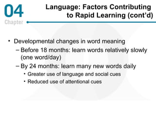 Language: Factors Contributing 
to Rapid Learning (cont’d) 
• Developmental changes in word meaning 
– Before 18 months: learn words relatively slowly 
(one word/day) 
– By 24 months: learn many new words daily 
• Greater use of language and social cues 
• Reduced use of attentional cues 
 