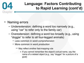 Language: Factors Contributing 
to Rapid Learning (cont’d) 
• Naming errors 
– Underextension: defining a word too narrowly (e.g., 
using “car” to refer only to the family car) 
– Overextension: defining a word too broadly (e.g., using 
“doggie” to refer to all four-legged animals) 
• Less common in word comprehension 
• More common in word production 
– May reflect another fast-mapping rule 
» If you cannot remember the object’s actual name, say the 
name of a related object (e.g., say “doggie” for a picture of a 
goat) 
 
