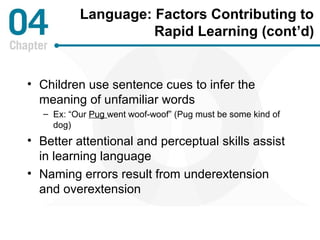 Language: Factors Contributing to 
Rapid Learning (cont’d) 
• Children use sentence cues to infer the 
meaning of unfamiliar words 
– Ex: “Our Pug went woof-woof” (Pug must be some kind of 
dog) 
• Better attentional and perceptual skills assist 
in learning language 
• Naming errors result from underextension 
and overextension 
 